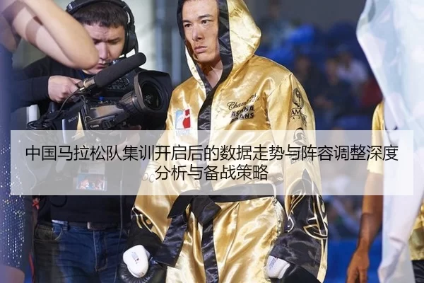 中国马拉松队集训开启后的数据走势与阵容调整深度分析与备战策略